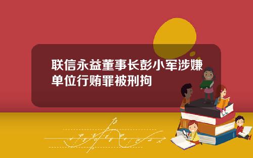 联信永益董事长彭小军涉嫌单位行贿罪被刑拘