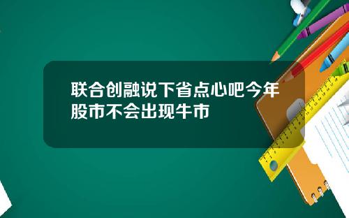 联合创融说下省点心吧今年股市不会出现牛市