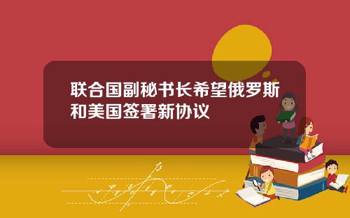 联合国副秘书长希望俄罗斯和美国签署新协议