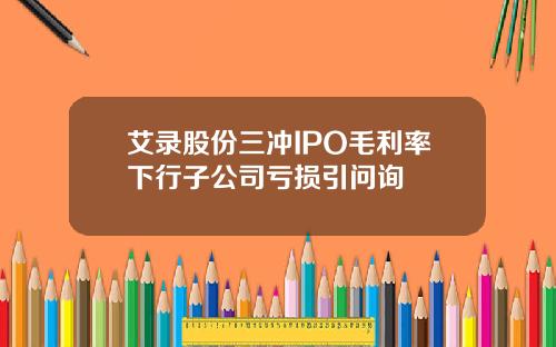 艾录股份三冲IPO毛利率下行子公司亏损引问询