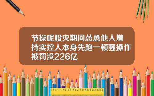 节操呢股灾期间怂恿他人增持实控人本身先跑一顿骚操作被罚没226亿