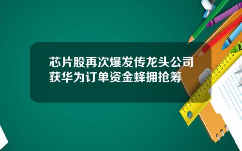 芯片股再次爆发传龙头公司获华为订单资金蜂拥抢筹