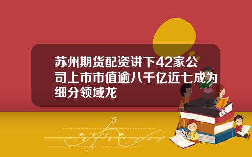 苏州期货配资讲下42家公司上市市值逾八千亿近七成为细分领域龙