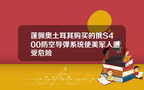 蓬佩奥土耳其购买的俄S400防空导弹系统使美军人遭受危险