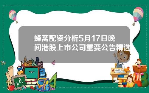 蜂窝配资分析5月17日晚间港股上市公司重要公告精选