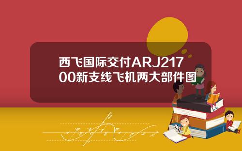 西飞国际交付ARJ21700新支线飞机两大部件图