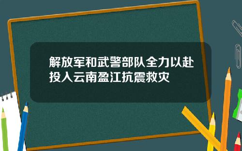 解放军和武警部队全力以赴投入云南盈江抗震救灾