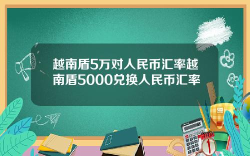 越南盾5万对人民币汇率越南盾5000兑换人民币汇率