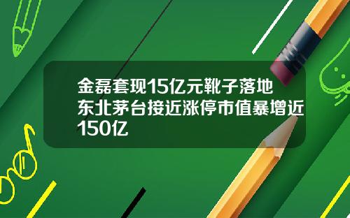 金磊套现15亿元靴子落地东北茅台接近涨停市值暴增近150亿