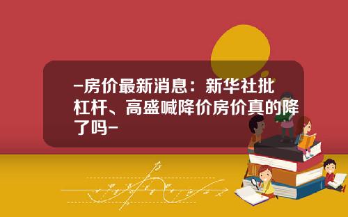 -房价最新消息：新华社批杠杆、高盛喊降价房价真的降了吗-