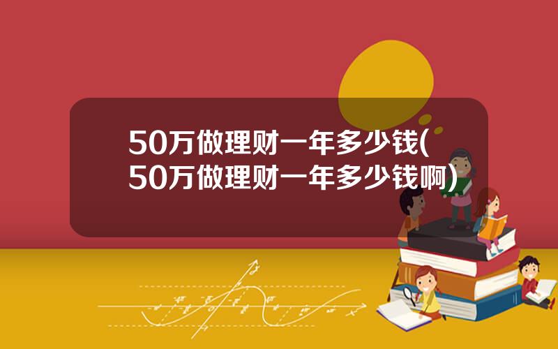 50万做理财一年多少钱(50万做理财一年多少钱啊)