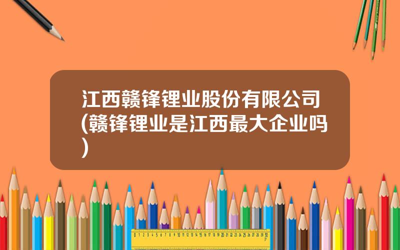 江西赣锋锂业股份有限公司(赣锋锂业是江西最大企业吗)