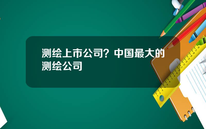 测绘上市公司？中国最大的测绘公司