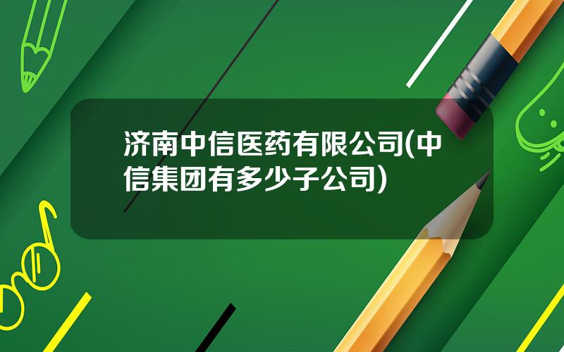 济南中信医药有限公司(中信集团有多少子公司)