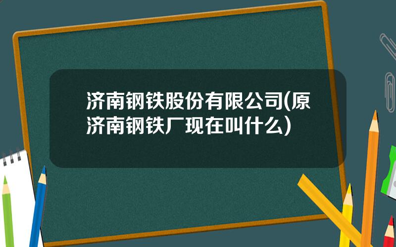 济南钢铁股份有限公司(原济南钢铁厂现在叫什么)