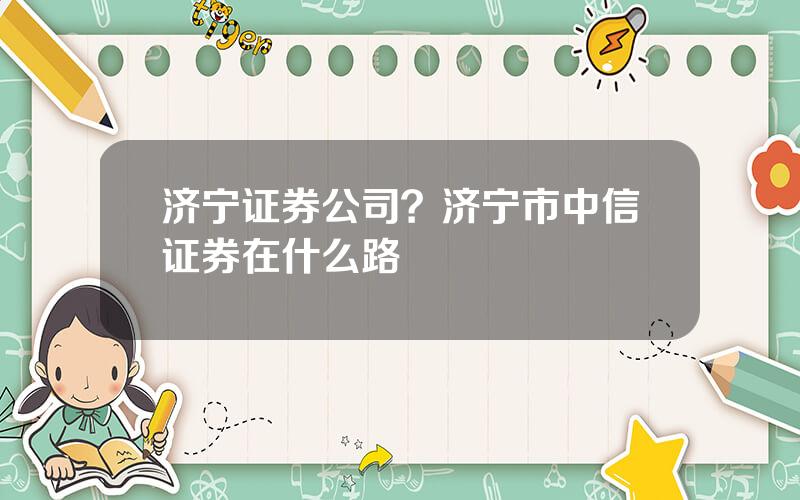 济宁证券公司？济宁市中信证券在什么路