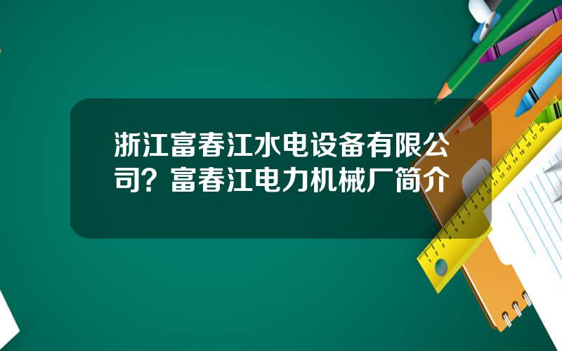 浙江富春江水电设备有限公司？富春江电力机械厂简介