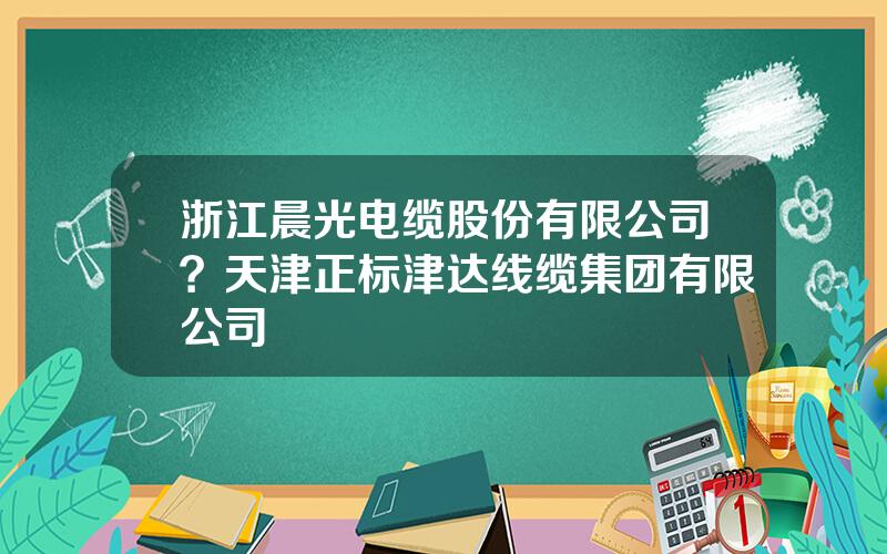 浙江晨光电缆股份有限公司？天津正标津达线缆集团有限公司