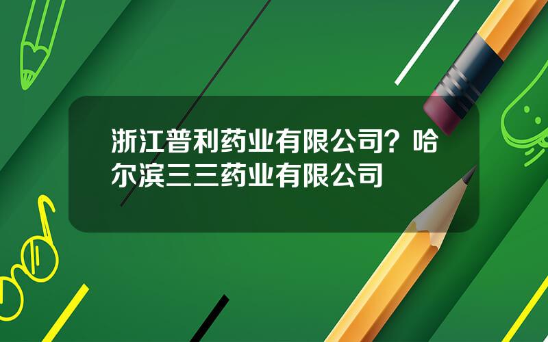 浙江普利药业有限公司？哈尔滨三三药业有限公司