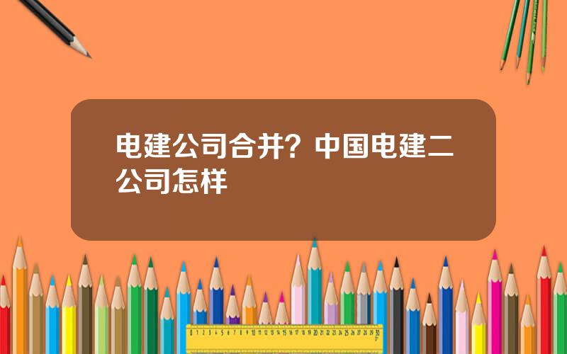 电建公司合并？中国电建二公司怎样