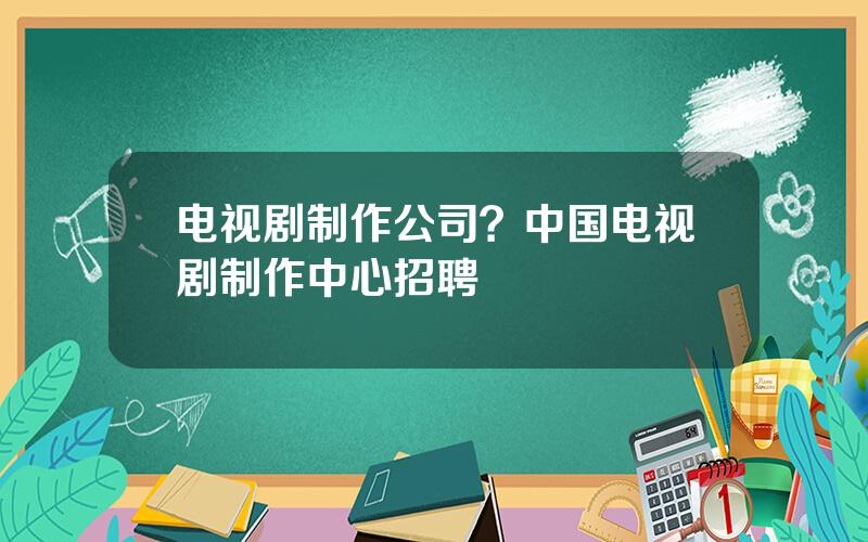 电视剧制作公司？中国电视剧制作中心招聘