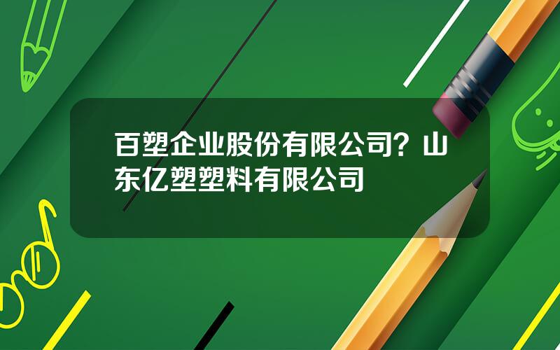 百塑企业股份有限公司？山东亿塑塑料有限公司