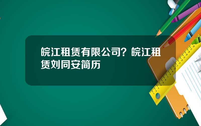 皖江租赁有限公司？皖江租赁刘同安简历