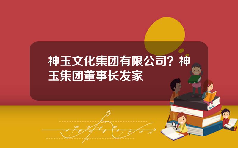 神玉文化集团有限公司？神玉集团董事长发家