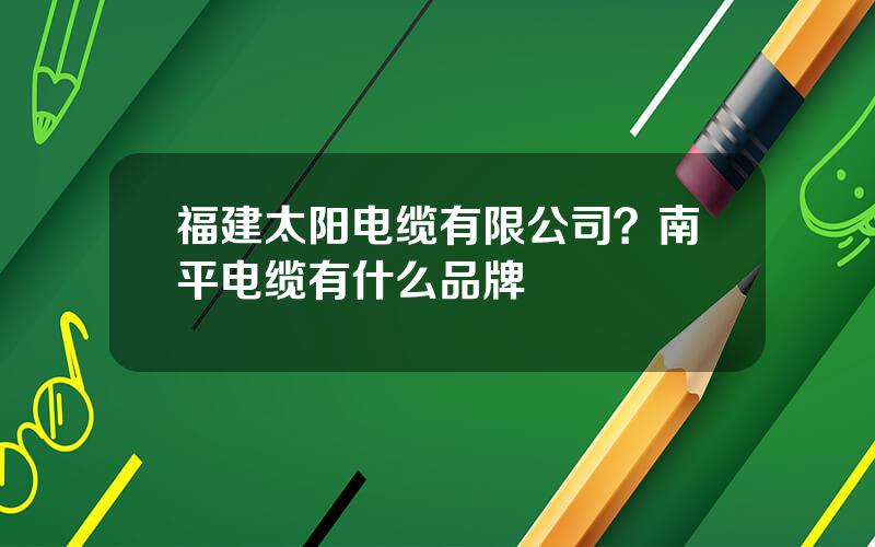 福建太阳电缆有限公司？南平电缆有什么品牌