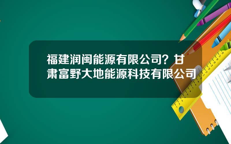 福建润闽能源有限公司？甘肃富野大地能源科技有限公司