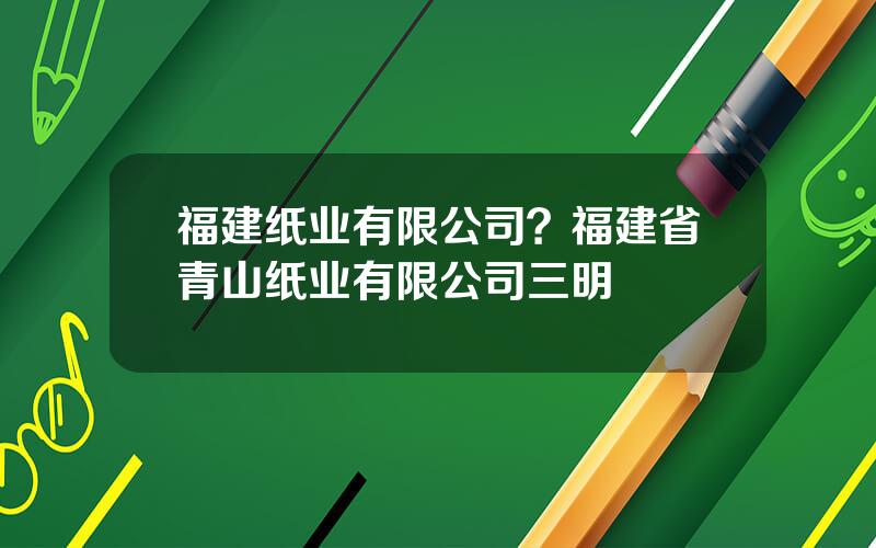 福建纸业有限公司？福建省青山纸业有限公司三明