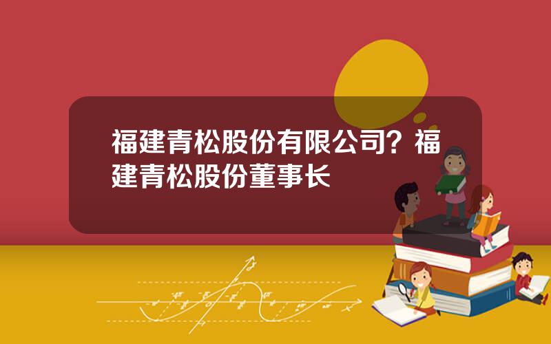 福建青松股份有限公司？福建青松股份董事长