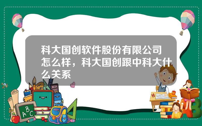 科大国创软件股份有限公司怎么样，科大国创跟中科大什么关系