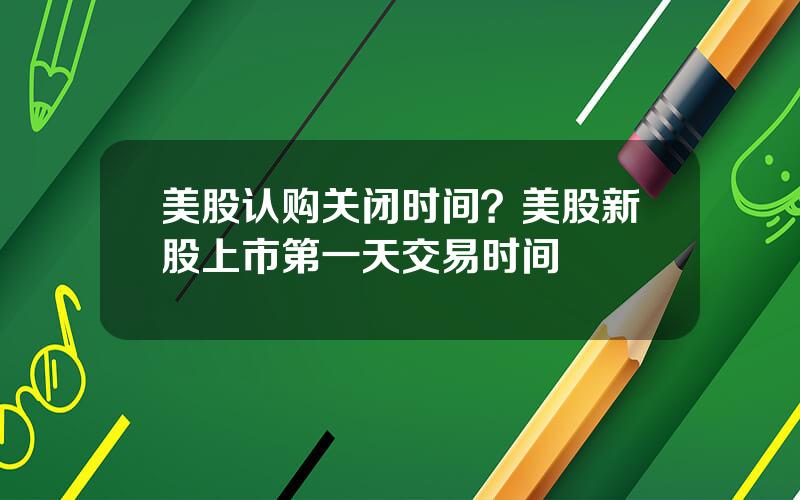 美股认购关闭时间？美股新股上市第一天交易时间