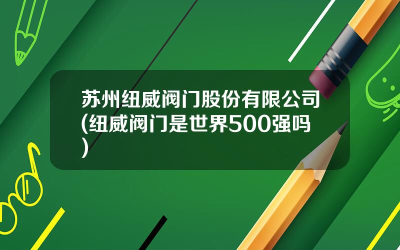 苏州纽威阀门股份有限公司(纽威阀门是世界500强吗)