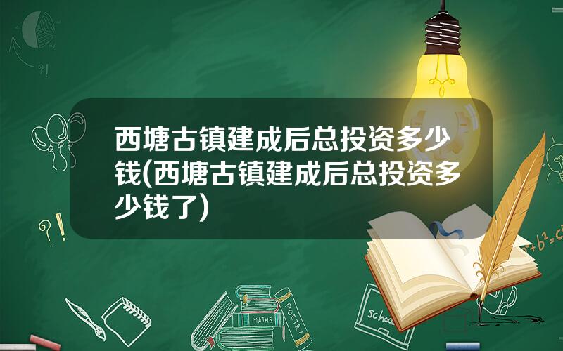 西塘古镇建成后总投资多少钱(西塘古镇建成后总投资多少钱了)