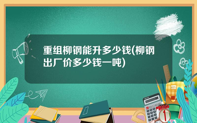 重组柳钢能升多少钱(柳钢出厂价多少钱一吨)